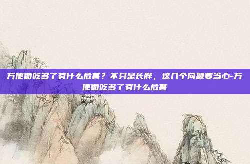 方便面吃多了有什么危害?不只是长胖,这几个问题要当心-方便面吃多了有什么危害