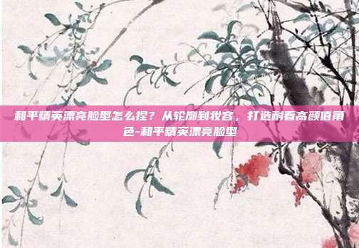 和平精英漂亮脸型怎么捏？从轮廓到妆容，打造耐看高颜值角色-和平精英漂亮脸型