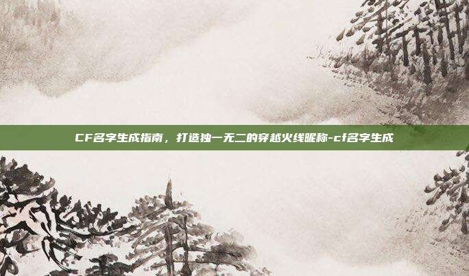 CF名字生成指南，打造独一无二的穿越火线昵称-cf名字生成