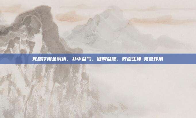 党参作用全解析,补中益气、健脾益肺、养血生津-党参作用