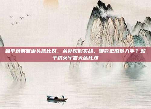 和平精英军需头盔比对，从外观到实战，哪款更值得入手？和平精英军需头盔比对