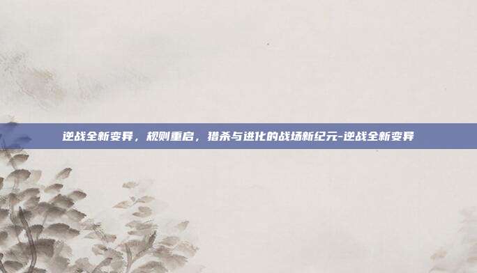 逆战全新变异,规则重启,猎杀与进化的战场新纪元-逆战全新变异