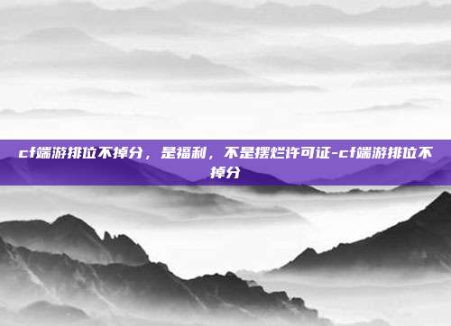 cf端游排位不掉分,是福利,不是摆烂许可证-cf端游排位不掉分