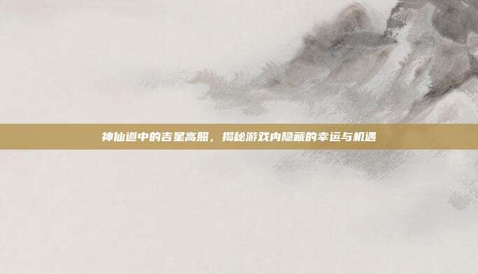 神仙道中的吉星高照,揭秘游戏内隐藏的幸运与机遇