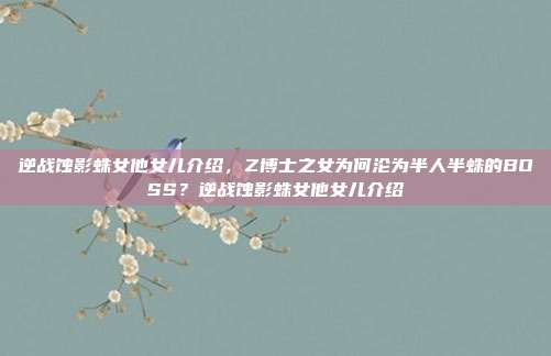 逆战蚀影蛛女他女儿介绍,Z博士之女为何沦为半人半蛛的BOSS?逆战蚀影蛛女他女儿介绍