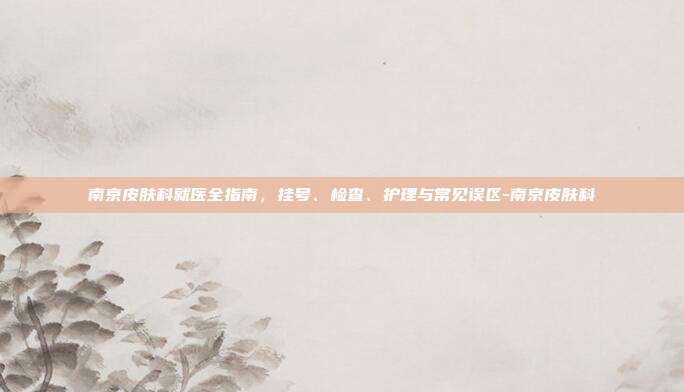 南京皮肤科就医全指南,挂号、检查、护理与常见误区-南京皮肤科