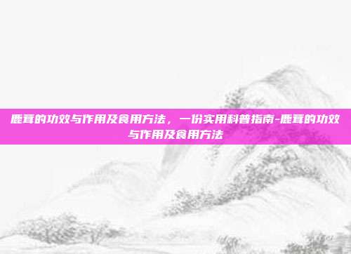鹿茸的功效与作用及食用方法,一份实用科普指南-鹿茸的功效与作用及食用方法