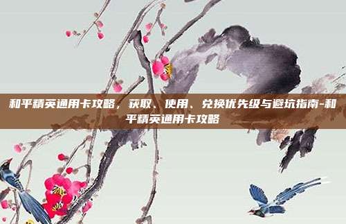 和平精英通用卡攻略,获取、使用、兑换优先级与避坑指南-和平精英通用卡攻略