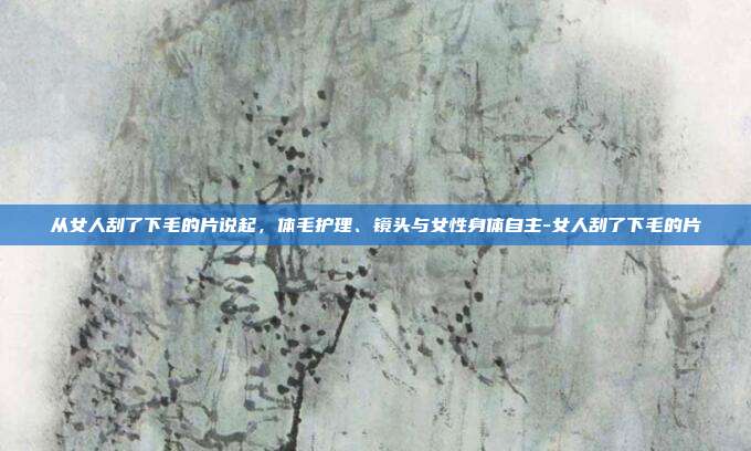 从女人刮了下毛的片说起,体毛护理、镜头与女性身体自主-女人刮了下毛的片