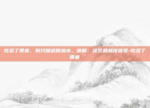 吃多了胃疼，别只知道喝热水，缓解、误区和就医信号-吃多了胃疼