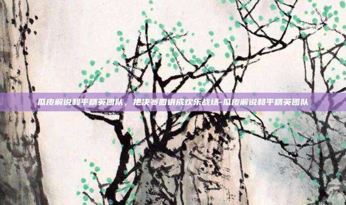 瓜皮解说和平精英团队,把决赛圈讲成欢乐战场-瓜皮解说和平精英团队