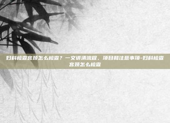 妇科检查宫颈怎么检查?一文讲清流程、项目和注意事项-妇科检查宫颈怎么检查