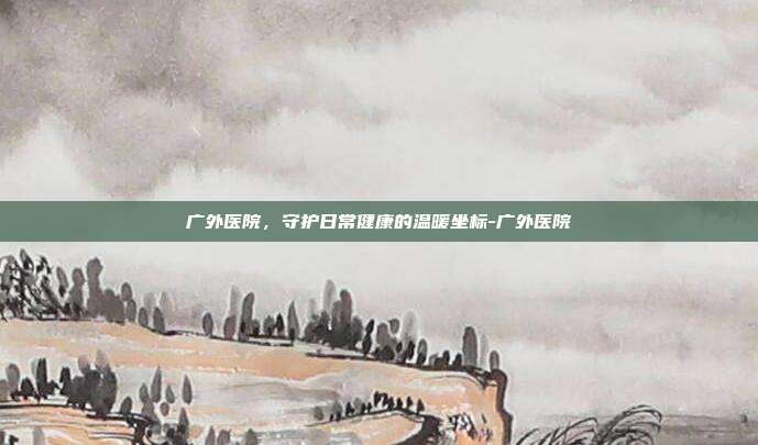 广外医院,守护日常健康的温暖坐标-广外医院