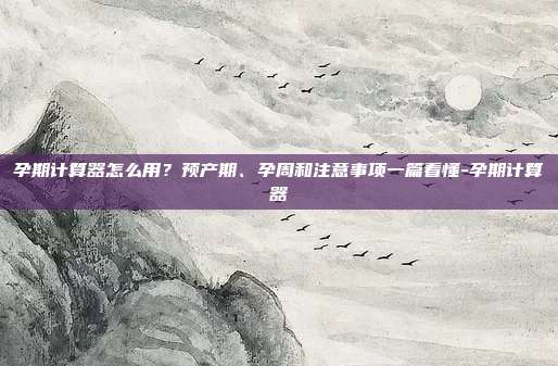 孕期计算器怎么用?预产期、孕周和注意事项一篇看懂-孕期计算器