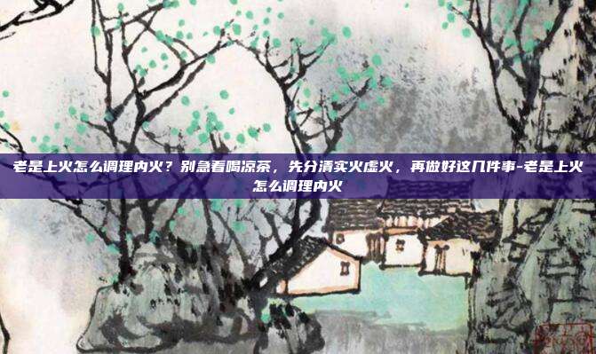 老是上火怎么调理内火?别急着喝凉茶,先分清实火虚火,再做好这几件事-老是上火怎么调理内火