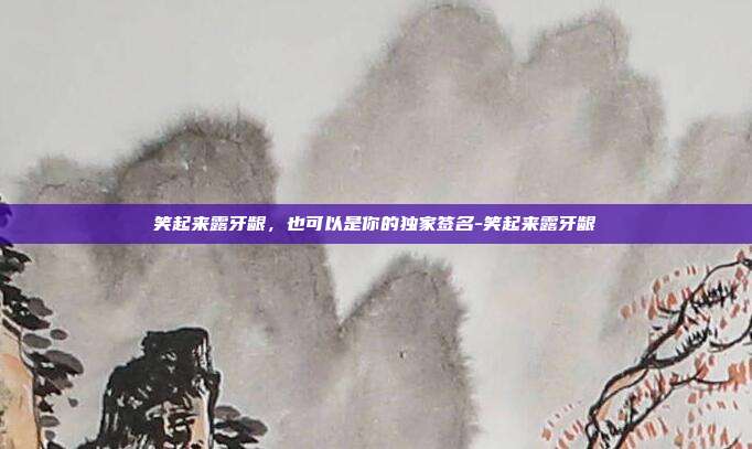 笑起来露牙龈,也可以是你的独家签名-笑起来露牙龈