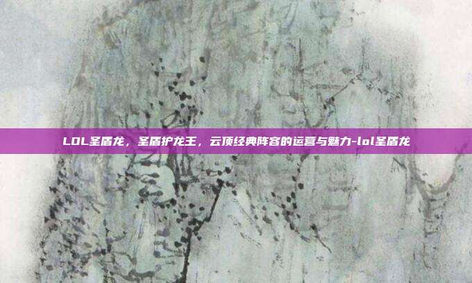 LOL圣盾龙,圣盾护龙王,云顶经典阵容的运营与魅力-lol圣盾龙