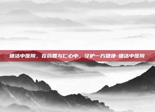 塘沽中医院,在药香与仁心中,守护一方健康-塘沽中医院