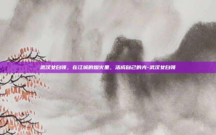 武汉女白领,在江城的烟火里,活成自己的光-武汉女白领