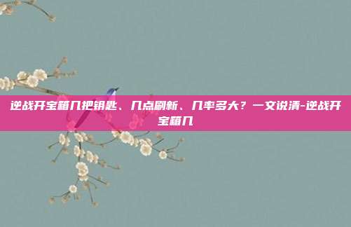 逆战开宝箱几把钥匙、几点刷新、几率多大？一文说清-逆战开宝箱几
