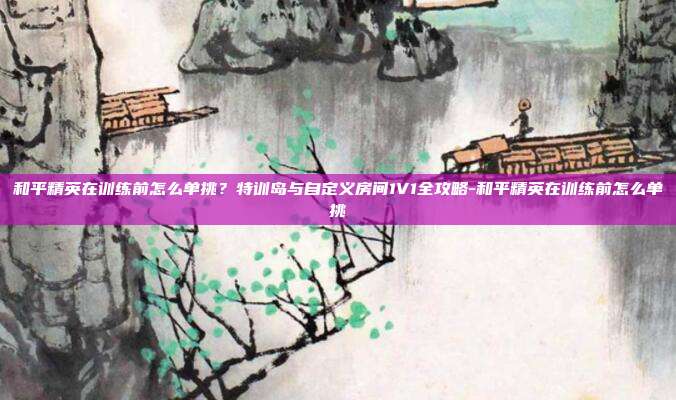 和平精英在训练前怎么单挑？特训岛与自定义房间1V1全攻略-和平精英在训练前怎么单挑