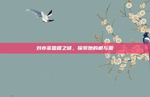 刘亦菲国籍之谜，探索她的根与源