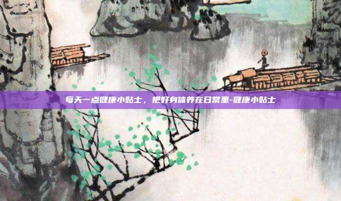 每天一点健康小贴士，把好身体养在日常里-健康小贴士