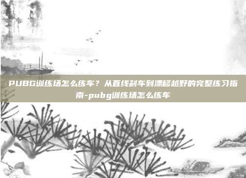 详细阅读:PUBG训练场怎么练车?从直线刹车到漂移越野的完整练习指南-pubg训练场怎么练车 PUBG训练场怎么练车?从直线刹车到漂移越野的完整练习指南-pubg训练场怎么练车