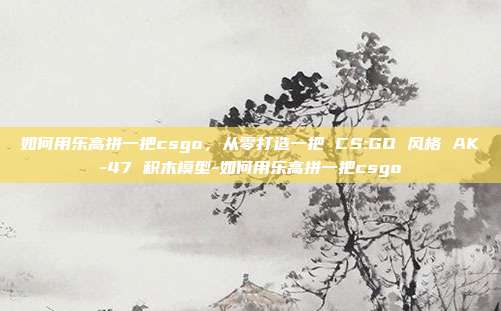 如何用乐高拼一把csgo，从零打造一把 CS:GO 风格 AK-47 积木模型-如何用乐高拼一把csgo
