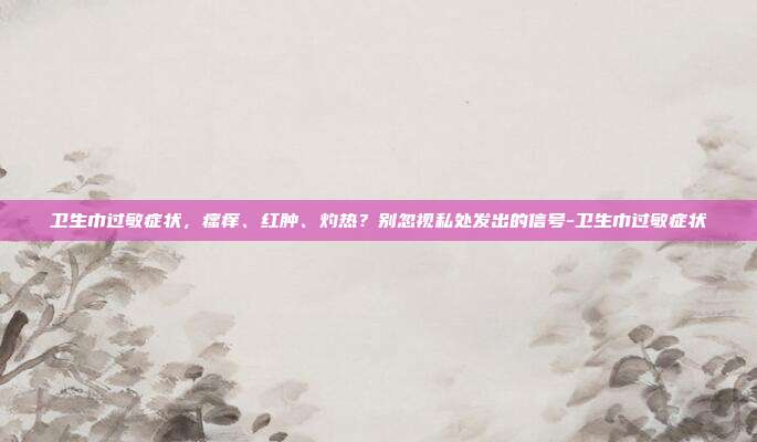 卫生巾过敏症状，瘙痒、红肿、灼热？别忽视私处发出的信号-卫生巾过敏症状