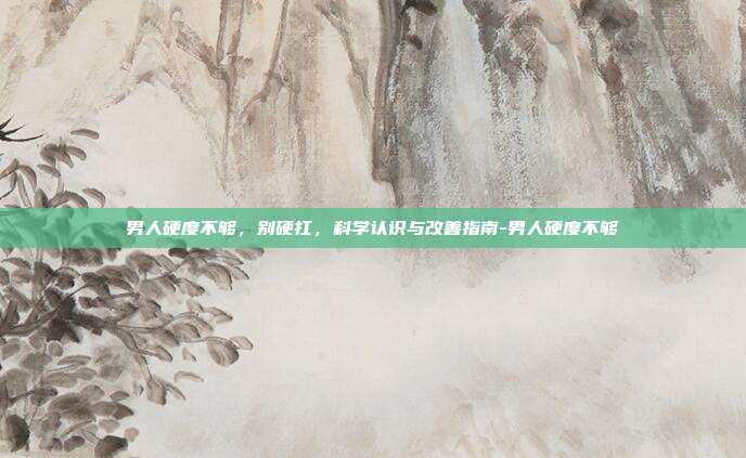 男人硬度不够，别硬扛，科学认识与改善指南-男人硬度不够