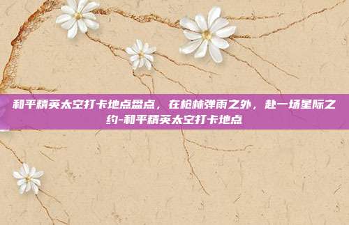 详细阅读:和平精英太空打卡地点盘点,在枪林弹雨之外,赴一场星际之约-和平精英太空打卡地点 和平精英太空打卡地点盘点,在枪林弹雨之外,赴一场星际之约-和平精英太空打卡地点