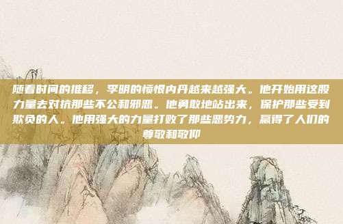 详细阅读:随着时间的推移,李明的愤恨内丹越来越强大。他开始用这股力量去对抗那些不公和邪恶。他勇敢地站出来,保护那些受到欺负的人。他用强大的力量打败了那些恶势力,赢得了人们的尊敬和敬仰 随着时间的推移,李明的愤恨内丹越来越强大。他开始用这股力量去对抗那些不公和邪恶。他勇敢地站出来,保护那些受到欺负的人。他用强大的力量打败了那些恶势力,赢得了人们的尊敬和敬仰