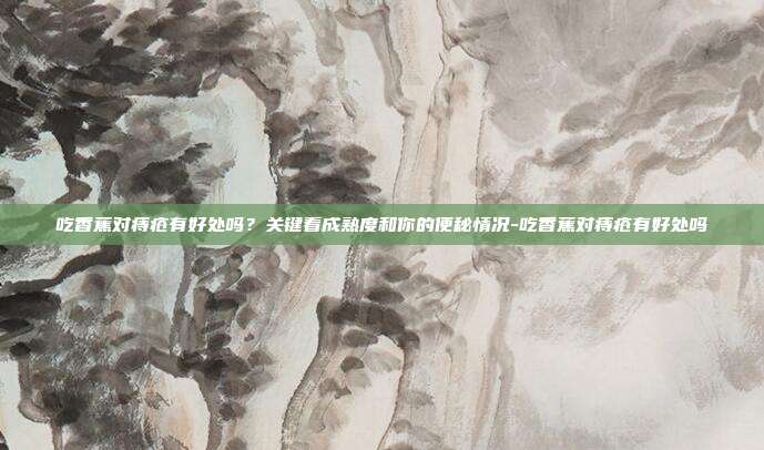 吃香蕉对痔疮有好处吗？关键看成熟度和你的便秘情况-吃香蕉对痔疮有好处吗