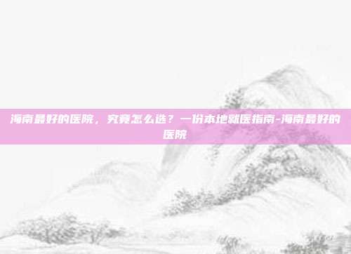 海南最好的医院，究竟怎么选？一份本地就医指南-海南最好的医院
