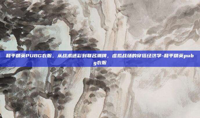 和平精英PUBG衣服，从战术迷彩到联名潮牌，虚拟战场的穿搭经济学-和平精英pubg衣服