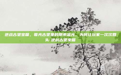 逆战古堡宝箱,暮光古堡里的那束金光,为何让玩家一次次回头-逆战古堡宝箱