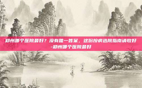 郑州哪个医院最好?没有唯一答案,这份按病选院指南请收好-郑州哪个医院最好