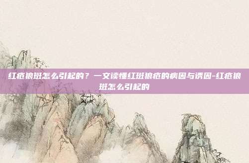红疮狼斑怎么引起的?一文读懂红斑狼疮的病因与诱因-红疮狼斑怎么引起的