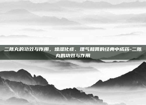 二陈丸的功效与作用，燥湿化痰、理气和胃的经典中成药-二陈丸的功效与作用