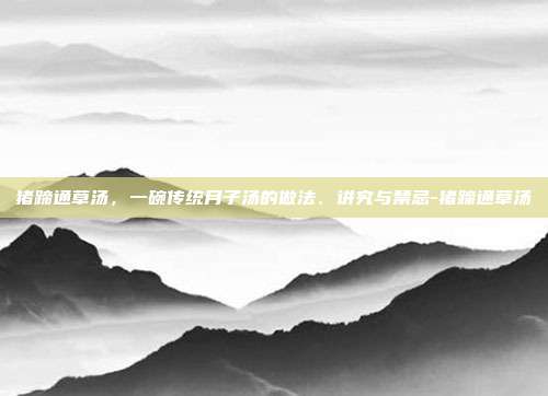 猪蹄通草汤,一碗传统月子汤的做法、讲究与禁忌-猪蹄通草汤
