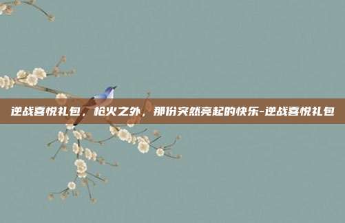 逆战喜悦礼包,枪火之外,那份突然亮起的快乐-逆战喜悦礼包