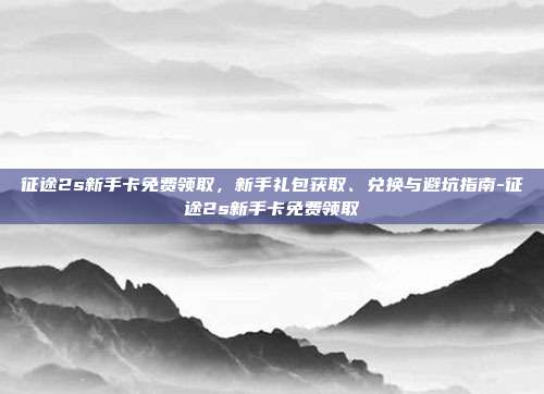 征途2s新手卡免费领取,新手礼包获取、兑换与避坑指南-征途2s新手卡免费领取