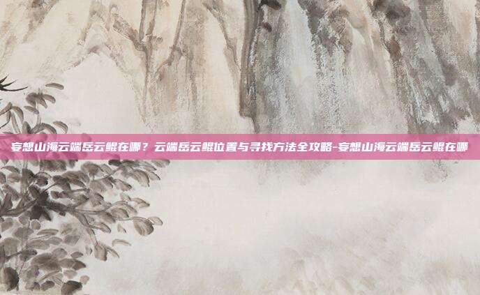 妄想山海云端岳云鲲在哪?云端岳云鲲位置与寻找方法全攻略-妄想山海云端岳云鲲在哪