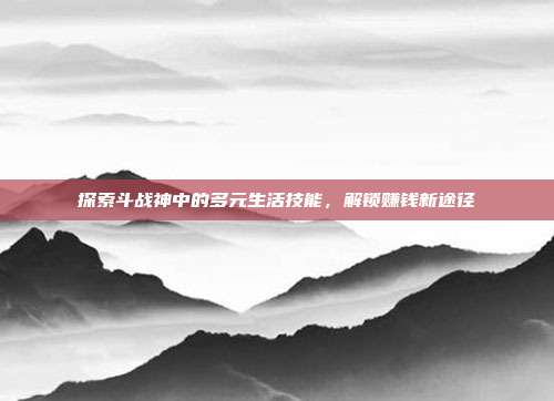 探索斗战神中的多元生活技能,解锁赚钱新途径