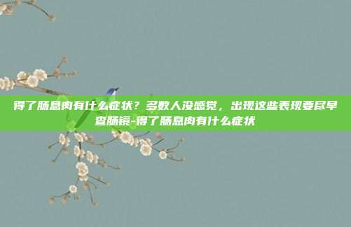 得了肠息肉有什么症状?多数人没感觉,出现这些表现要尽早查肠镜-得了肠息肉有什么症状