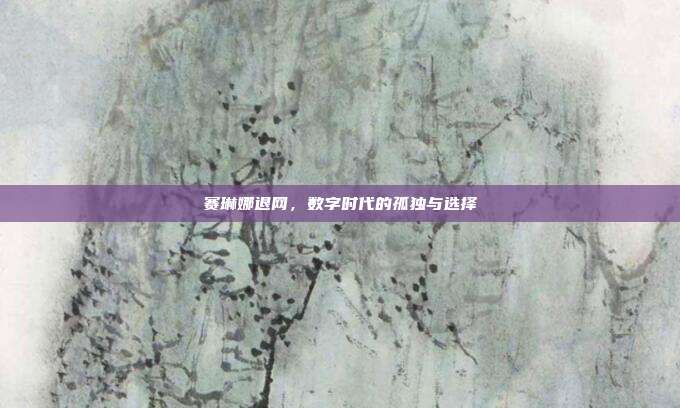 赛琳娜退网,数字时代的孤独与选择