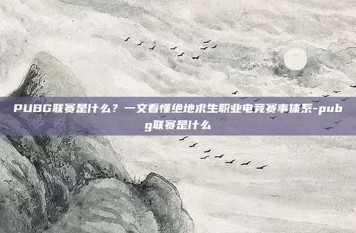 PUBG联赛是什么？一文看懂绝地求生职业电竞赛事体系-pubg联赛是什么