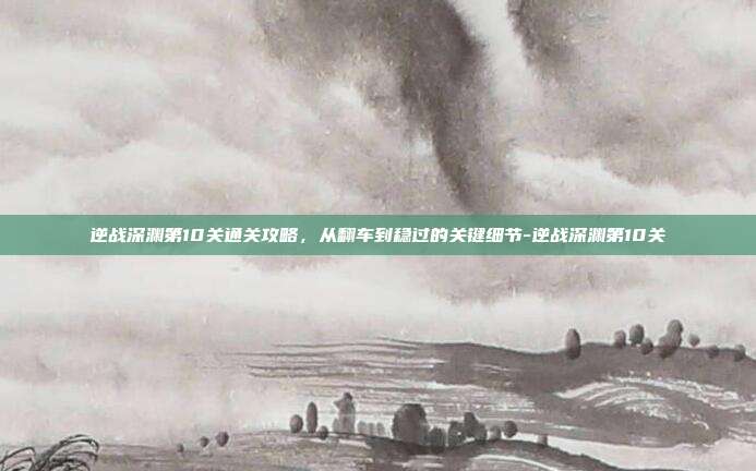 逆战深渊第10关通关攻略,从翻车到稳过的关键细节-逆战深渊第10关