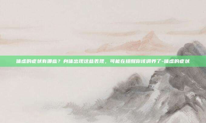 体虚的症状有哪些?身体出现这些表现,可能在提醒你该调养了-体虚的症状